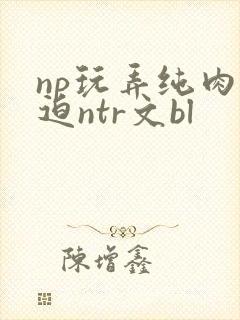 np玩弄纯肉强迫ntr文bl