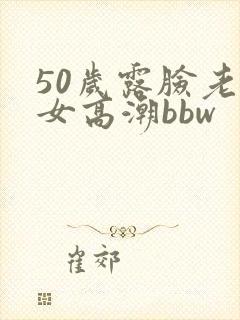 50岁露脸老熟女高潮bbw