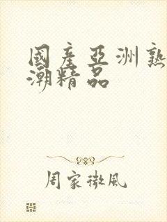 国产亚洲熟女高潮精品