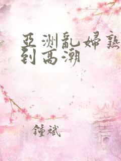 亚洲乱妇熟女爽到高潮