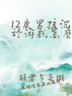 12岁男孩沉迷于游戏怎么办
