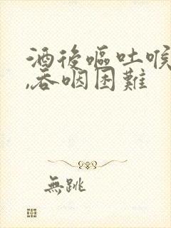 酒后呕吐喉咙痛,吞咽困难