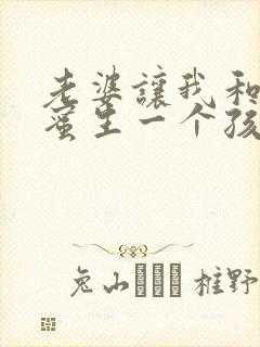 老婆让我和她闺蜜生一个孩子