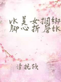 vk美女捆绑挠脚心折磨tk