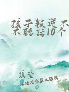 孩子叛逆不听话不听话10个小方法