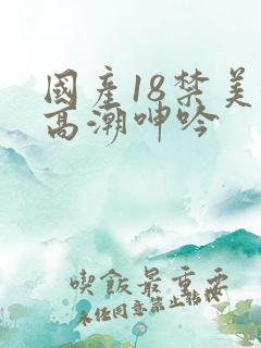 国产18禁美女高潮呻吟