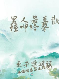 男人最喜欢的4种呻吟声