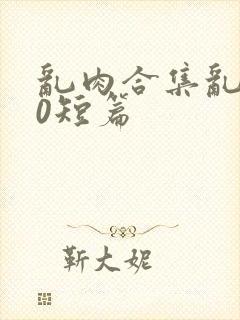 乱肉合集乱500短篇