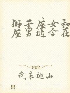 狮子座女和天秤座男适合在一起吗