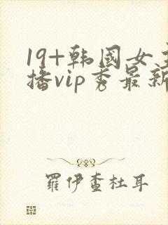 19+韩国女主播vip秀最新版本更新内容介绍