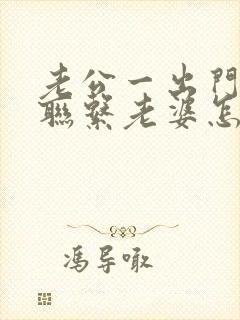 老公一出门就不联系老婆怎么回事