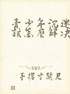 青少年沉迷游戏该怎么解决呢