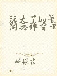 玩大了by笔趣阁无弹窗笔趣阁