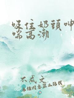 吸住奶头呻吟娇喘高潮