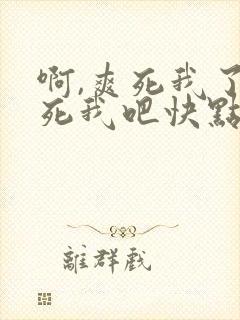 啊,爽死我了操死我吧快点在快点啊