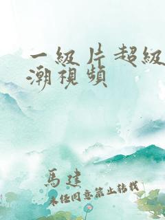一级片超级爽高潮视频