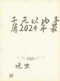 千元以内手机推荐2024年最值得买