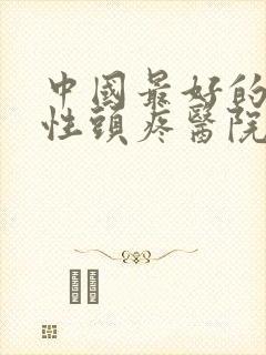中国最好的神经性头疼医院