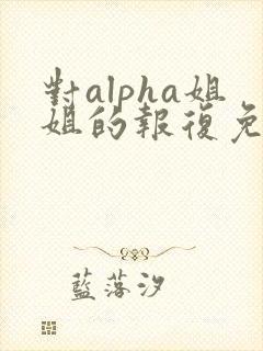 对alpha姐姐的报复免费阅读小说