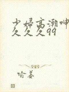 少妇高潮呻吟久久久久99