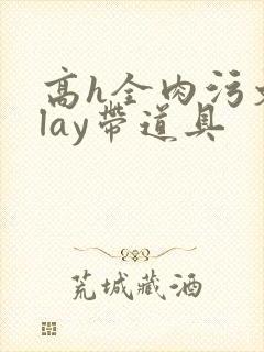 高h全肉污文play带道具