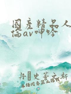 国产精品人妻人伦av呻吟