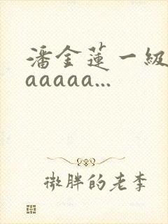 潘金莲一级淫片aaaaa...