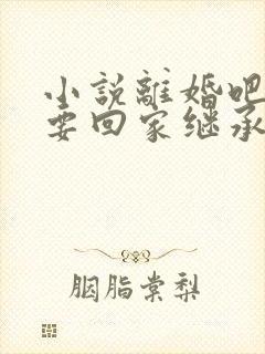 小说离婚吧,我要回家继承亿万家产在线阅读