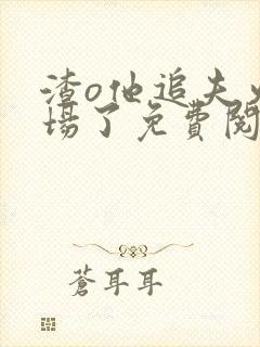 渣o他追夫火葬场了免费阅读小说