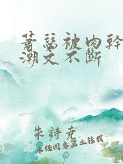 萧瑟被肉干高h潮文不断