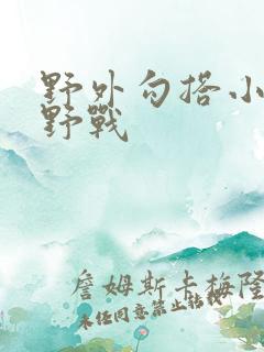野外勾搭小寡妇野战