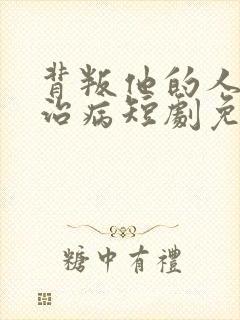 背叛他的人求他治病短剧免费版