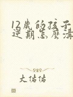 12岁的孩子叛逆期怎么沟通