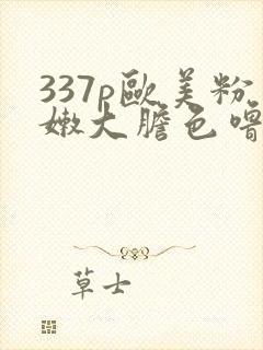 337p欧美粉嫩大胆色噜噜