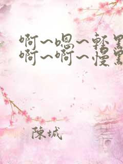 啊~嗯~轻点~啊~啊~慢点