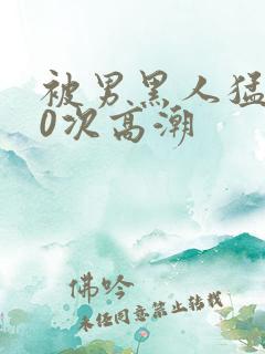被男黑人猛躁10次高潮