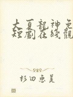 大夏龙神免费的短剧在线观看完整版
