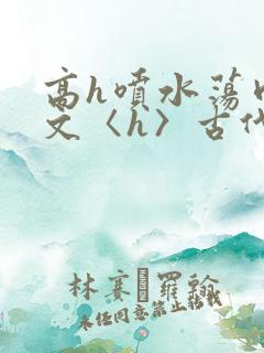 高h喷水荡肉欲文〈h〉古代