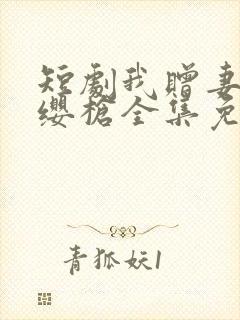短剧我赠妻子红缨枪全集免费