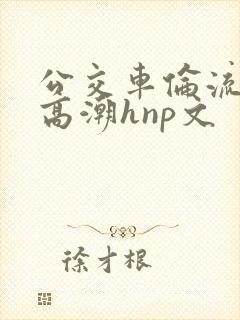 公交车伦流澡到高潮hnp文