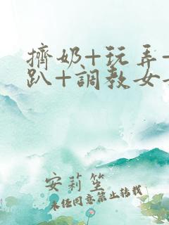 挤奶+玩弄+跪趴+调教女女