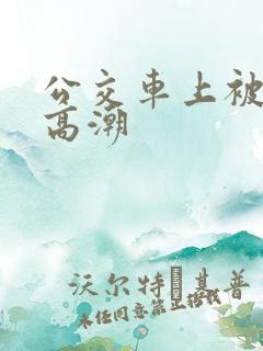 公交车上被弄的高潮