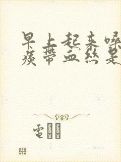 早上起来嗓子有痰带血丝是怎么回事