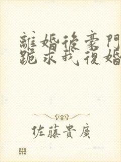 离婚后豪门前夫跪求我复婚全文
