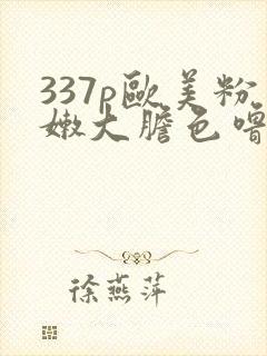 337p欧美粉嫩大胆色噜噜