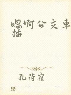 嗯啊公交车上被插