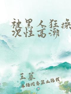 被黑人狂操10次性高潮
