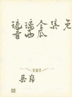 琉璃全集免费观看西瓜
