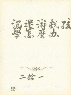 沉迷游戏孩子厌学怎么办