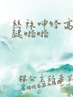 丝袜呻吟高潮美腿啪啪